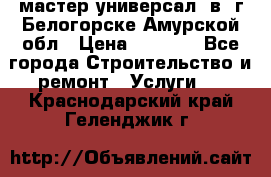 мастер универсал  в  г.Белогорске Амурской обл › Цена ­ 3 000 - Все города Строительство и ремонт » Услуги   . Краснодарский край,Геленджик г.